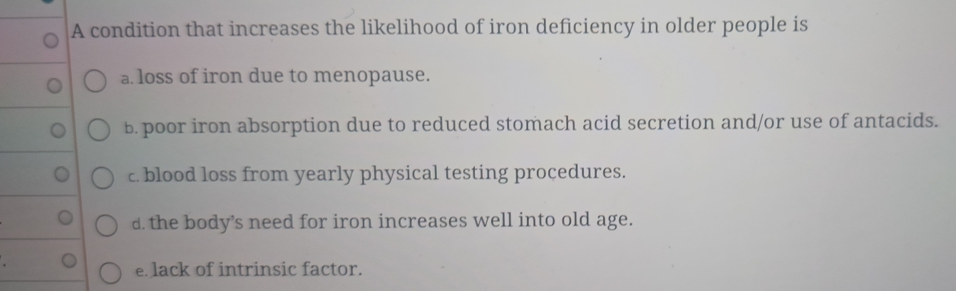 A condition that increases the likelihood of iron deficiency in older people is
a loss of iron due to menopause.
b. poor iron absorption due to reduced stomach acid secretion and/or use of antacids.
c. blood loss from yearly physical testing procedures.
d. the body’s need for iron increases well into old age.
e lack of intrinsic factor.