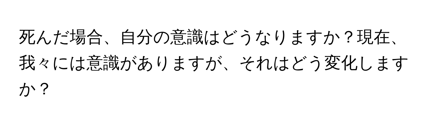 死んだ場合、自分の意識はどうなりますか？現在、我々には意識がありますが、それはどう変化しますか？