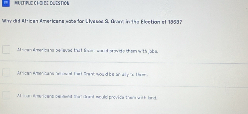 QUESTION
Why did African Americans vote for Ulysses S. Grant in the Election of 1868?
African Americans believed that Grant would provide them with jobs.
African Americans believed that Grant would be an ally to them.
African Americans believed that Grant would provide them with land.