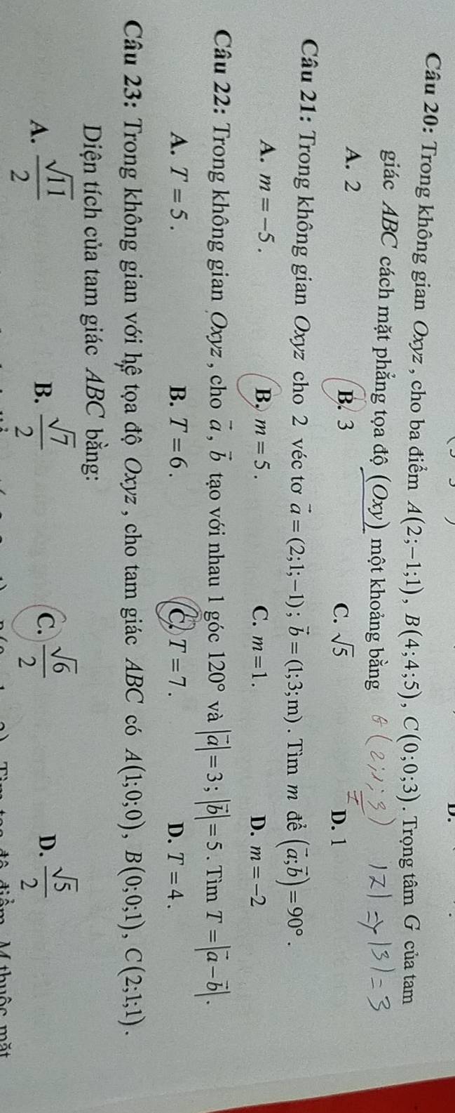 Trong không gian Oxyz , cho ba điểm A(2;-1;1), B(4;4;5), C(0;0;3). Trọng tâm G của tam
giác ABC cách mặt phẳng tọa độ (Oxy) một khoảng bằng
A. 2 B. 3 C. sqrt(5)
D. 1
Câu 21: Trong không gian Oxyz cho 2 véc tơ vector a=(2;1;-1); vector b=(1;3;m). Tìm m để (vector a;vector b)=90°.
A. m=-5. B, m=5. C. m=1. D. m=-2
Câu 22: Trong không gian Oxyz , cho vector a, vector b tạo với nhau 1 góc 120° và |vector a|=3; |vector b|=5. Tìm T=|vector a-vector b|.
A. T=5. B. T=6. C. T=7. D. T=4. 
Câu 23: Trong không gian với hệ tọa độ Oxyz , cho tam giác ABC có A(1;0;0), B(0;0;1), C(2;1;1). 
Diện tích của tam giác ABC bằng:
A.  sqrt(11)/2   sqrt(7)/2   sqrt(6)/2   sqrt(5)/2 
B.
C.
D.
Mthuộc mặt