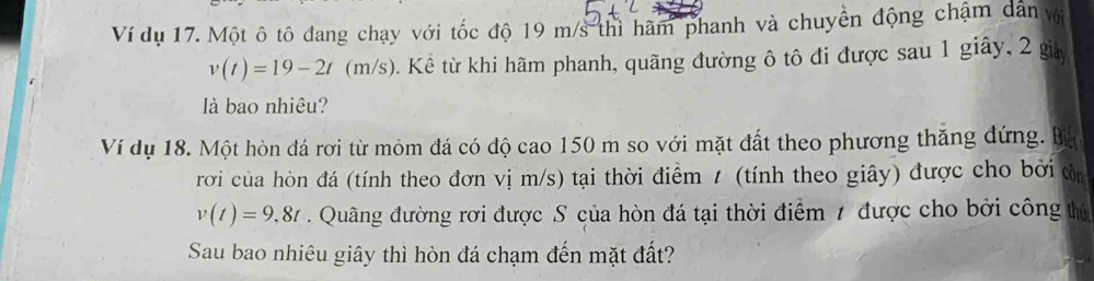 Ví dụ 17. Một ô tô đang chạy với tốc độ 19 m/s thì hàm phanh và chuyển động chậm dân vớ
v(t)=19-2t(m/s) ). Kể từ khi hãm phanh, quãng đường ô tô đi được sau 1 giây, 2 giảy 
là bao nhiêu? 
Ví dụ 18. Một hòn đá rơi từ mỏm đá có độ cao 150 m so với mặt đất theo phương thăng đứng. Ba 
rơi của hòn đá (tính theo đơn vị m/s) tại thời điểm t (tính theo giây) được cho bởi tn
v(t)=9,8t Quâng đường rơi được S của hòn đá tại thời điểm 1 được cho bởi công thứ 
Sau bao nhiêu giây thì hòn đá chạm đến mặt đất?