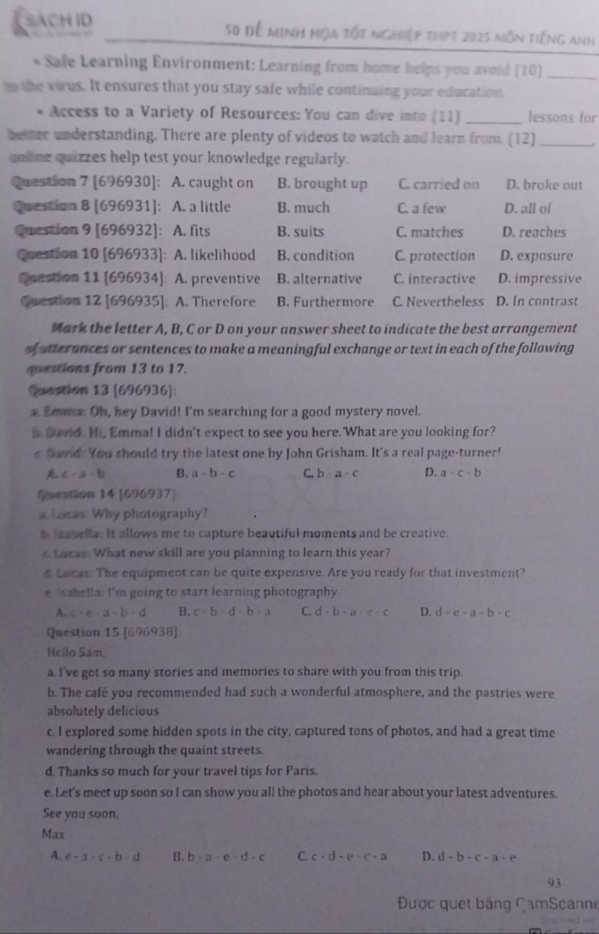SACH ID 50 Đễ minh hiọa tốt nghiệp thpt 2025 môn tiếng anh
* Safe Learning Environment: Learning from home helps you avoid (10)_
n the virus. It ensures that you stay safe while continuing your education
* Access to a Variety of Resources: You can dive into (11) _lessons for
better understanding. There are plenty of videos to watch and learn from. (12)_
qnlne quizzes help test your knowledge regularly.
Question 7 [696930]: A. caught on B. brought up C. carried on D. broke out
Question 8 [696931]: A. a little B. much C. a few D. all of
Question 9 [696932]: A. fits B. suits C. matches D. reaches
Question 10 [696933]: A. likelihood B. condition C. protection D. exposure
Question 11 [696934]: A. preventive B. alternative C. interactive D. impressive
Cuestion 12 [696935]: A. Therefore B. Furthermore C. Nevertheless D. In contrast
Mark the letter A, B, C or D on your answer sheet to indicate the best arrangement
of sterances or sentences to make a meaningful exchange or text in each of the following
qoestions from 13 to 17.
Question 13 [696936]:
a Seuea. Oh, hey David! I'm searching for a good mystery novel.
i Duoid. Hi, Emma! I didn't expect to see you here. What are you looking for?
r havd. You should try the latest one by John Grisham. It's a real page-turner!
A 6-a-b B. a-b· c C. b a-c D. a-c-b
Question 14 [696937]
a Loces. Why photography?
a labella. It allows me to capture beautiful moments and be creative.
eLacas. What new skill are you planning to learn this year?
4 Lacas. The equipment can be quite expensive. Are you ready for that investment?
e sabella: I'm going to start learning photography.
A. c· e· a-b· d B. c-b-d-b-a C. d-b-a-c-c D. d-e-a-b-c
Question 15 [696938]
Hello Sam.
a. I’ve got so many stories and memories to share with you from this trip.
b. The café you recommended had such a wonderful atmosphere, and the pastries were
absolutely delicious
c. I explored some hidden spots in the city, captured tons of photos, and had a great time
wandering through the quaint streets.
d. Thanks so much for your travel tips for Paris.
e. Let's meet up soon so I can show you all the photos and hear about your latest adventures.
See you soon,
Max
A. e· 3· c· b· d B. b· a· c· d· c C. c-d· e· c· a D. d-b-c-a-e
93
Được quet băng CamScanne