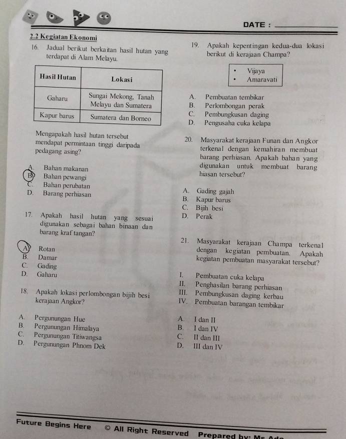 DATE :_
2. 2 Kegiatan Ekonomi
]6. Jadual berikut berkaitan hasil hutan yang 19. Apakah kepentingan kedua-dua lokasi
terdapat di Alam Melayu. berikut di kerajaan Champa?
Vijaya
Amaravati
A. Pembuatan tembikar
B. Perlombongan perak
C. Pembungkusan daging
D. Pengusaha cuka kelapa
Mengapakah hasil hutan tersebut 20. Masyarakat kerajaan Funan dan Angkor
mendapat permintaan tinggi daripada terkenal dengan kemahiran membuat
pedagang asing? barang perhiasan. Apakah bahan yang
digunakan untuk membuat barang
A. Bahan makanan hiasan tersebut?
By Bahan pewangi
C. Bahan perubatan A. Gading gajah
D. Barang perhiasan B. Kapur barus
C. Bijih besi
17. Apakah hasil hutan yang sesuai D. Perak
digunakan sebagai bahan binaan dan
barang kraf tangan? 21. Masyarakat kerajaan Champa terkenal
dengan kegiatan pembuatan. Apakah
A Rotan kegiatan pembuatan masyarakat tersebut?
B. Damar
C. Gading I. Pembuatan cuka kelapa
D. Gaharu II. Penghasilan barang perhiasan
III. Pembungkusan daging kerbau
18. Apakah lokasi perlombongan bijih besi IV. Pembuatan barangan tembikar
kerajaan Angkor?
A. I dan II
A. Pergunungan Hue B. I dan IV
B. Pergunungan Himalaya
C. Pergunungan Titiwangsa C. II dan III
D. Pergunungan Phnom Dek D. III dan IV
Future Begins Here © All Right Reserved Prepared hy