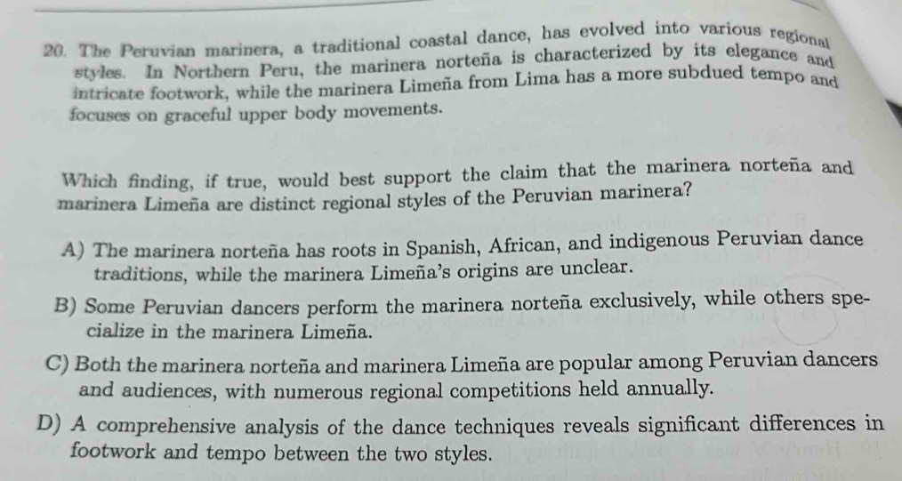 The Peruvian marinera, a traditional coastal dance, has evolved into various regional
styles. In Northern Peru, the marinera norteña is characterized by its elegance and
intricate footwork, while the marinera Limeña from Lima has a more subdued tempo and
focuses on graceful upper body movements.
Which finding, if true, would best support the claim that the marinera norteña and
marinera Limeña are distinct regional styles of the Peruvian marinera?
A) The marinera norteña has roots in Spanish, African, and indigenous Peruvian dance
traditions, while the marinera Limeña’s origins are unclear.
B) Some Peruvian dancers perform the marinera norteña exclusively, while others spe-
cialize in the marinera Limeña.
C) Both the marinera norteña and marinera Limeña are popular among Peruvian dancers
and audiences, with numerous regional competitions held annually.
D) A comprehensive analysis of the dance techniques reveals significant differences in
footwork and tempo between the two styles.