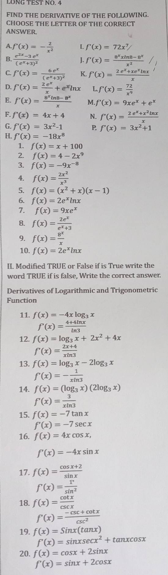 LONG TEST NO. 4
FIND THE DERIVATIVE OF THE FOLLOWING.
CHOOSE THE LETTER OF THE CORRECT
ANSWER
A f'(x)=- 2/x^2  I. f'(x)=72x^7/
B. frac e^(2x)-3e^x(e^x+3)^2 f'(x)= (8^xxln 8-8^x)/x^2 
J.
C. f'(x)=frac 6e^x(e^x+3)^2 K. f'(x)= (2e^x+xe^xln x)/x 
D. f'(x)= 2e^x/x +e^xln x L f'(x)= 72/x^9 
E. f'(x)= (8^xln 8-8^x)/x  M f'(x)=9xe^x+e^x
F. f'(x)=4x+4 N. f'(x)= (2e^x+x^2ln x)/x 
G. f'(x)=3x^2-1 P f'(x)=3x^2+1
H. f'(x)=-18x^8
1. f(x)=x+100
2. f(x)=4-2x^9
3. f(x)=-9x^(-8)
4. f(x)= 2x^2/x^3 
5. f(x)=(x^2+x)(x-1)
6. f(x)=2e^xln x
7. f(x)=9xe^x
8. f(x)= 2e^x/e^x+3 
9. f(x)= 8^x/x 
10. f(x)=2e^xln x
II. Modified TRUE or False if is True write the
word TRUE if is false, Write the correct answer.
Derivatives of Logarithmic and Trigonometric
Function
11. f(x)=-4xlog _3x
f'(x)= (4+4ln x)/ln 3 
12. f(x)=log _3x+2x^2+4x
f'(x)= (2x+4)/xln 3 
13. f(x)=log _3x-2log _3x
f'(x)=- 1/xln 3 
14. f(x)=(log _3x)(2log _3x)
f'(x)= 3/xln 3 
15. f(x)=-7tan x
f'(x)=-7sec x
16. f(x)=4xcos x,
f'(x)=-4xsin x
17. f(x)= (cos x+2)/sin x 
f'(x)= 1/sin^2 
18. f(x)= cot x/csc x 
f'(x)= (-csc +cot x)/csc^2 
19. f(x)=Sinx(tan x)
f'(x)=sin xsec x^2+tan xcos x
20. f(x)=cos x+2sin x
f'(x)=sin x+2cos x