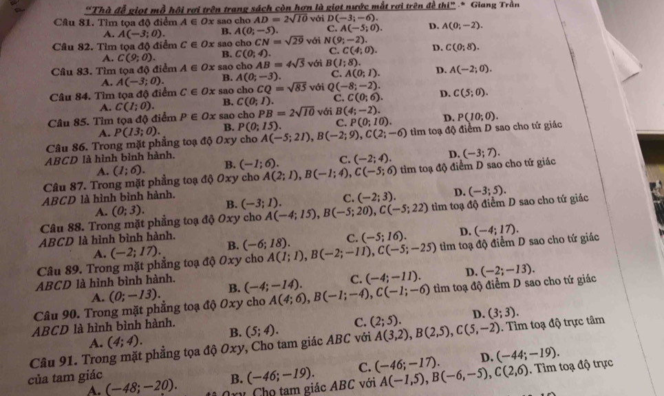 “Thà đễ giọt mồ hội rơi trên trang sách còn hơn là giọt nước mắt rơi trên đề thi” * Giang Trần
Câu 81. Tìm tọa độ điểm A∈ Ox sao cho AD=2sqrt(10) với D(-3;-6).
A. A(-3;0). B. A(0;-5). C. A(-5;0). D. A(0;-2).
Câu 82. Tìm tọa độ điểm C∈ Ox sao cho CN=sqrt(29) với N(9;-2).
A. C(9;0). B. C(0;4). C. C(4;0). D. C(0;8).
Câu 83. Tìm tọa độ điểm A∈ Ox s ao cho AB=4sqrt(5) với B(1;8).
A. A(-3;0). B. A(0;-3). C. A(0;1). D. A(-2;0).
Câu 84. Tìm tọa độ điểm C∈ Ox sao cho CQ=sqrt(85) với Q(-8;-2). D. C(5;0).
A. C(1;0). B. C(0;1). C. C(0;6).
Câu 85. Tìm tọa độ điểm P∈ Ox sao cho PB=2sqrt(10) với B(4;-2). D.
A. P(13;0). B. P(0;15). C. P(0;10).
Câu 86. Trong mặt phẳng toạ độ Oxy cho A(-5;21),B(-2;9),C(2;-6) tìm toạ độ điểm D sao cho tứ giác P(10;0).
ABCD là hình bình hành.
A. (1;6). (-1;6). C. (-2;4). D. (-3;7).
B.
Câu 87. Trong mặt phẳng toạ độ Oxy cho A(2;1),B(-1;4),C(-5;6) tìm toạ độ điểm D sao cho tứ giác
ABCD là hình bình hành. (-3;1). C. (-2;3). D. (-3;5).
A. (0;3).
B.
Câu 88. Trong mặt phẳng toạ độ Oxy cho A(-4;15),B(-5;20),C(-5;22) tìm toạ độ điểm D sao cho tứ giác
ABCD là hình bình hành.
A. (-2;17). B. (-6;18). C. (-5;16). D. (-4;17).
Câu 89. Trong mặt phẳng toạ độ Oxy cho A(1;1),B(-2;-11),C(-5;-25) tìm toạ độ điểm D sao cho tứ giác
ABCD là hình bình hành. (-4;-14). C. (-4;-11). D. (-2;-13).
A. (0;-13). B.
Câu 90. Trong mặt phẳng toạ độ Oxy cho A(4;6),B(-1;-4),C(-1;-6) tìm toạ độ điểm D sao cho tứ giác
C.
B. (5;4). (2;5). D. (3;3).
ABCD là hình bình hành.
A. (4;4).
Câu 91. Trong mặt phẳng tọa độ Oxy, Cho tam giác ABC với A(3,2),B(2,5),C(5,-2). Tìm toạ độ trực tâm
D. (-44;-19).
của tam giác B. (-46;-19). C. (-46;-17). A(-1,5),B(-6,-5),C(2,6). Tìm toạ độ trực
A. (-48;-20). y Chọ tam giác ABC với