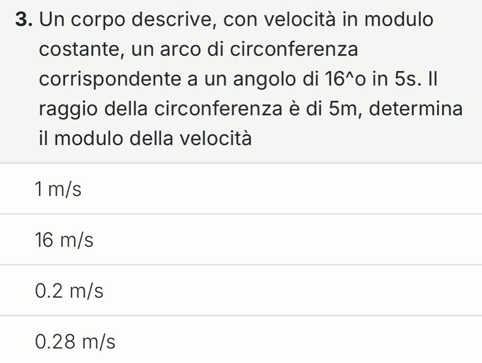 Un corpo descrive, con velocità in modulo
costante, un arco di circonferenza
corrispondente a un angolo di 16^(wedge) 0 in 5s. II
raggio della circonferenza è di 5m, determina
il modulo della velocità
1 m/s
16 m/s
0.2 m/s
0.28 m/s