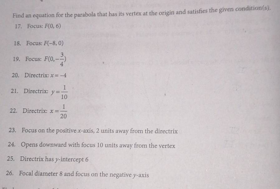 Find an equation for the parabola that has its vertex at the origin and satisfies the given condition(s). 
17. Focus: F(0,6)
18. Focus: F(-8,0)
19. Focus: F(0,- 3/4 )
20. Directrix: x=-4
21. Directrix: y= 1/10 
22. Directrix: x= 1/20 
23. Focus on the positive x-axis, 2 units away from the directrix 
24. Opens downward with focus 10 units away from the vertex 
25. Directrix has y-intercept 6
26. Focal diameter 8 and focus on the negative y-axis