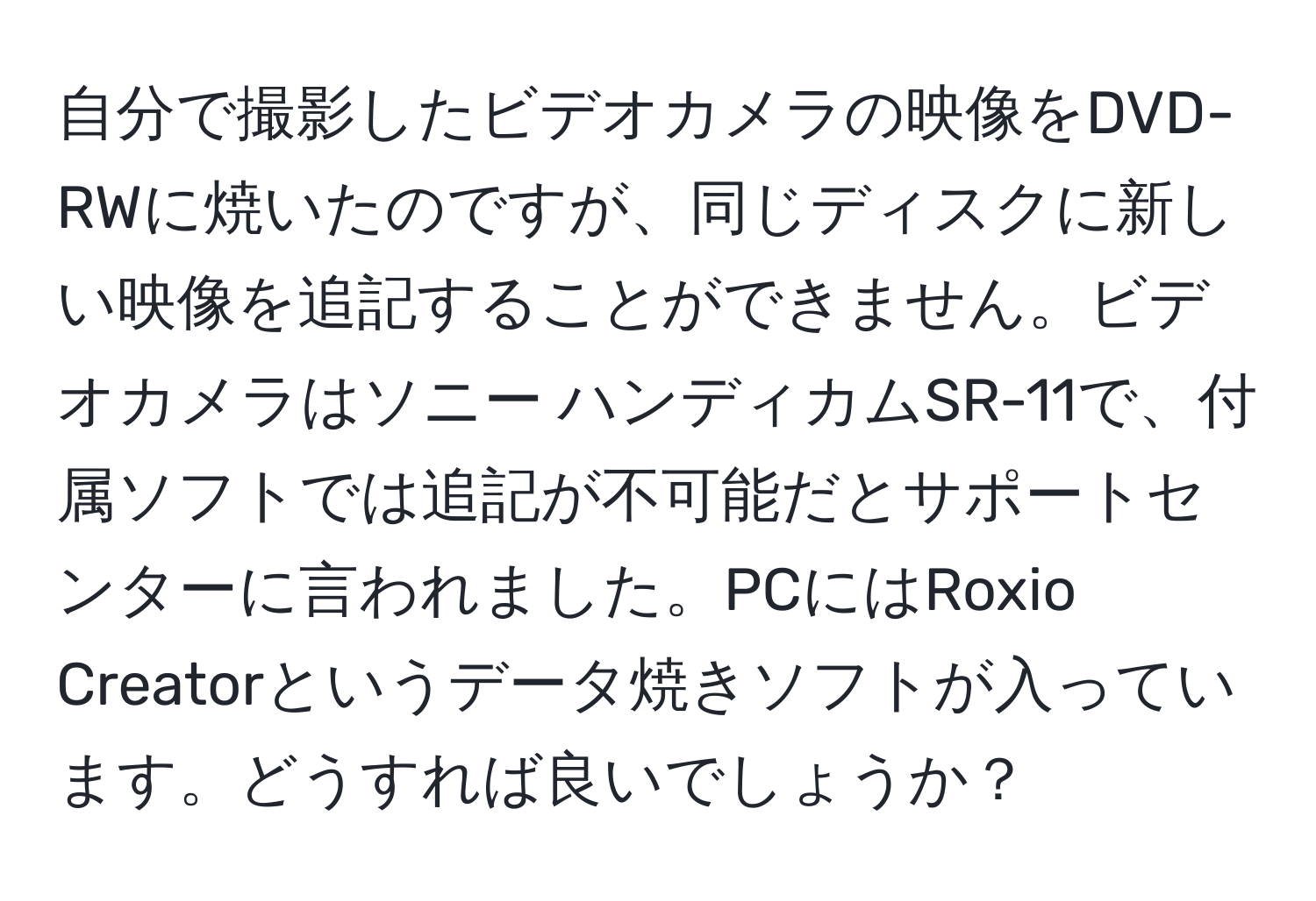 自分で撮影したビデオカメラの映像をDVD-RWに焼いたのですが、同じディスクに新しい映像を追記することができません。ビデオカメラはソニー ハンディカムSR-11で、付属ソフトでは追記が不可能だとサポートセンターに言われました。PCにはRoxio Creatorというデータ焼きソフトが入っています。どうすれば良いでしょうか？