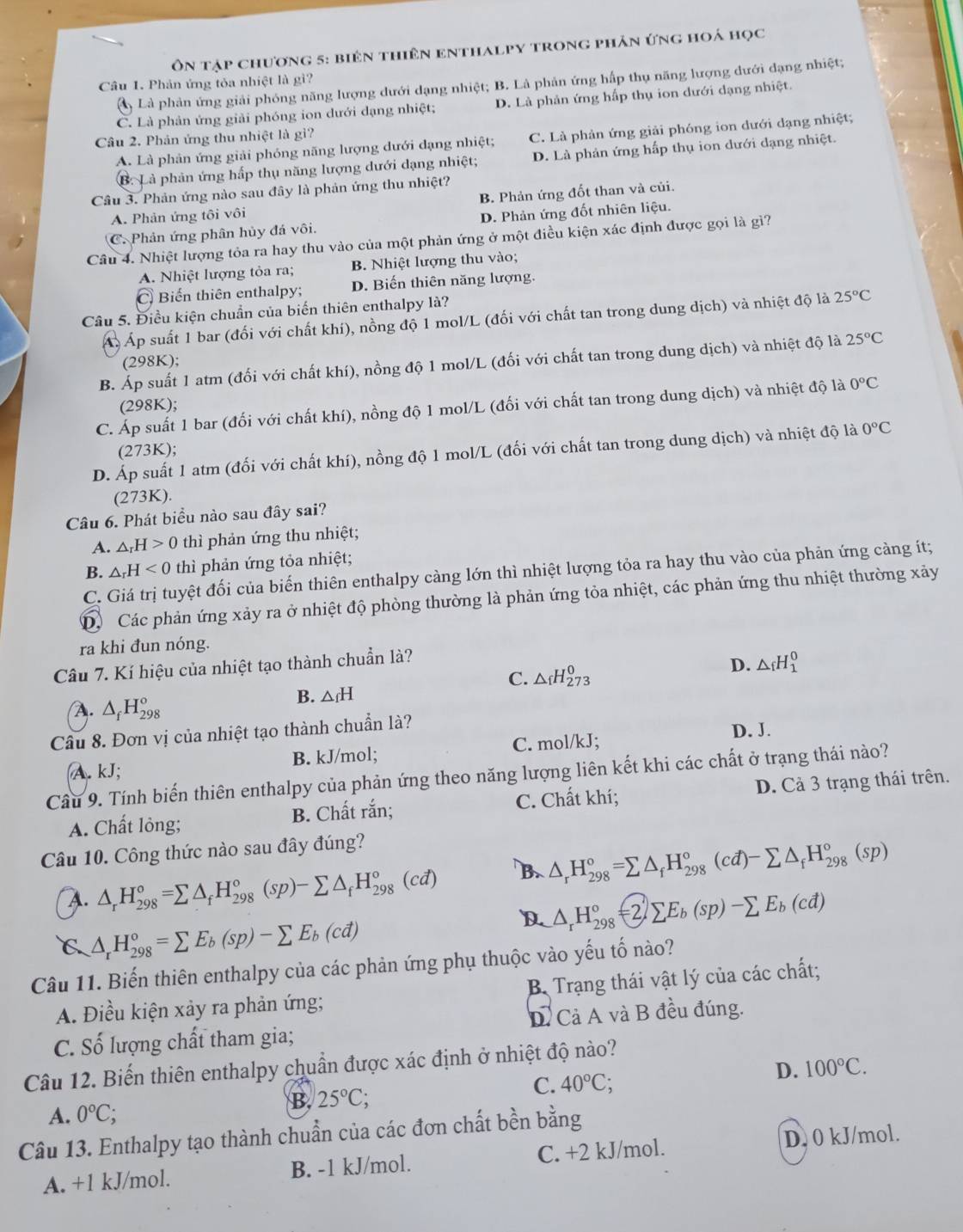 Ôn tập chương 5: biên thiên enthalpy trong phản ứng hoá học
Câu 1. Phản ứng tỏa nhiệt là gì?
Là phản ứng giải phóng năng lượng dưới dạng nhiệt; B. Là phản ứng hấp thụ năng lượng đưới đạng nhiệt;
C. Là phản ứng giải phóng ion dưới dạng nhiệt; D. Là phản ứng hấp thụ ion dưới dạng nhiệt.
Câu 2. Phản ứng thu nhiệt là gì?
A. Là phản ứng giải phóng năng lượng dưới đạng nhiệt; C. Là phản ứng giải phóng ion dưới dạng nhiệt;
B. Là phản ứng hấp thụ năng lượng dưới dạng nhiệt; D. Là phản ứng hấp thụ ion dưới dạng nhiệt.
Câu 3. Phản ứng nào sau đây là phản ứng thu nhiệt?
A. Phản ứng tôi vôi B. Phản ứng đốt than và củi.
C. Phản ứng phân hủy đá vôi. D. Phản ứng đốt nhiên liệu.
Câu 4. Nhiệt lượng tỏa ra hay thu vào của một phản ứng ở một điều kiện xác định được gọi là gì?
A. Nhiệt lượng tỏa ra; B. Nhiệt lượng thu vào;
C Biến thiên enthalpy; D. Biến thiên năng lượng.
Câu 5. Điều kiện chuẩn của biến thiên enthalpy là?
Á Áp suất 1 bar (đối với chất khí), nồng độ 1 mol/L (đối với chất tan trong dung dịch) và nhiệt độ là 25°C
B. Áp suất 1 atm (đối với chất khí), nồng độ 1 mol/L (đối với chất tan trong dung dịch) và nhiệt độ là 25°C
(298K);
(298K);
C. Áp suất 1 bar (đối với chất khí), nồng độ 1 mol/L (đối với chất tan trong dung dịch) và nhiệt độ là 0°C
(273K);
D. Áp suất 1 atm (đối với chất khí), nồng độ 1 mol/L (đối với chất tan trong dung dịch) và nhiệt độ là 0°C
(273K).
Câu 6. Phát biểu nào sau đây sai?
A. △ _rH>0 thì phản ứng thu nhiệt;
B. △ _rH<0</tex> thì phản ứng tỏa nhiệt;
C. Giá trị tuyệt đối của biến thiên enthalpy càng lớn thì nhiệt lượng tỏa ra hay thu vào của phản ứng càng ít;
D. Các phản ứng xảy ra ở nhiệt độ phòng thường là phản ứng tỏa nhiệt, các phản ứng thu nhiệt thường xảy
ra khi đun nóng.
Câu 7. Kí hiệu của nhiệt tạo thành chuẩn là?
C. △ _fH_(273)^0
D. △ _fH_1^(0
B. △ _f)H
A. △ _fH_(298)°
Cầu 8. Đơn vị của nhiệt tạo thành chuẩn là?
A. kJ; B. kJ/mol; C. mol/kJ;
D. J.
Câu 9. Tính biến thiên enthalpy của phản ứng theo năng lượng liên kết khi các chất ở trạng thái nào?
A. Chất lỏng; B. Chất rắn; C. Chất khí; D. Cả 3 trạng thái trên.
Câu 10. Công thức nào sau đây đúng?
A. △ _rH_(298)^o=sumlimits △ _fH_(298)^o(sp)-sumlimits △ _fH_(298)^o(cd) B. △ _rH_(298)°=sumlimits △ _fH_(298)°(cd)-sumlimits △ _fH_(298)°(sp)
D △ _rH_(298)°=2sumlimits E_b(sp)-sumlimits E_b(cd)
C △ _rH_(298)°=sumlimits E_b(sp)-sumlimits E_b(cd)
Câu 11. Biến thiên enthalpy của các phản ứng phụ thuộc vào yếu tố nào?
A. Điều kiện xảy ra phản ứng;  B Trạng thái vật lý của các chất;
C. Số lượng chất tham gia; D. Cả A và B đều đúng.
Câu 12. Biến thiên enthalpy chuẩn được xác định ở nhiệt độ nào?
C. 40°C;
D. 100°C.
B. 25°C;
A. 0°C;
Câu 13. Enthalpy tạo thành chuẩn của các đơn chất bền bằng
A. +1 kJ/mol. B. -1 kJ/mol. C. +2 kJ/mol. D. 0 kJ/mol.