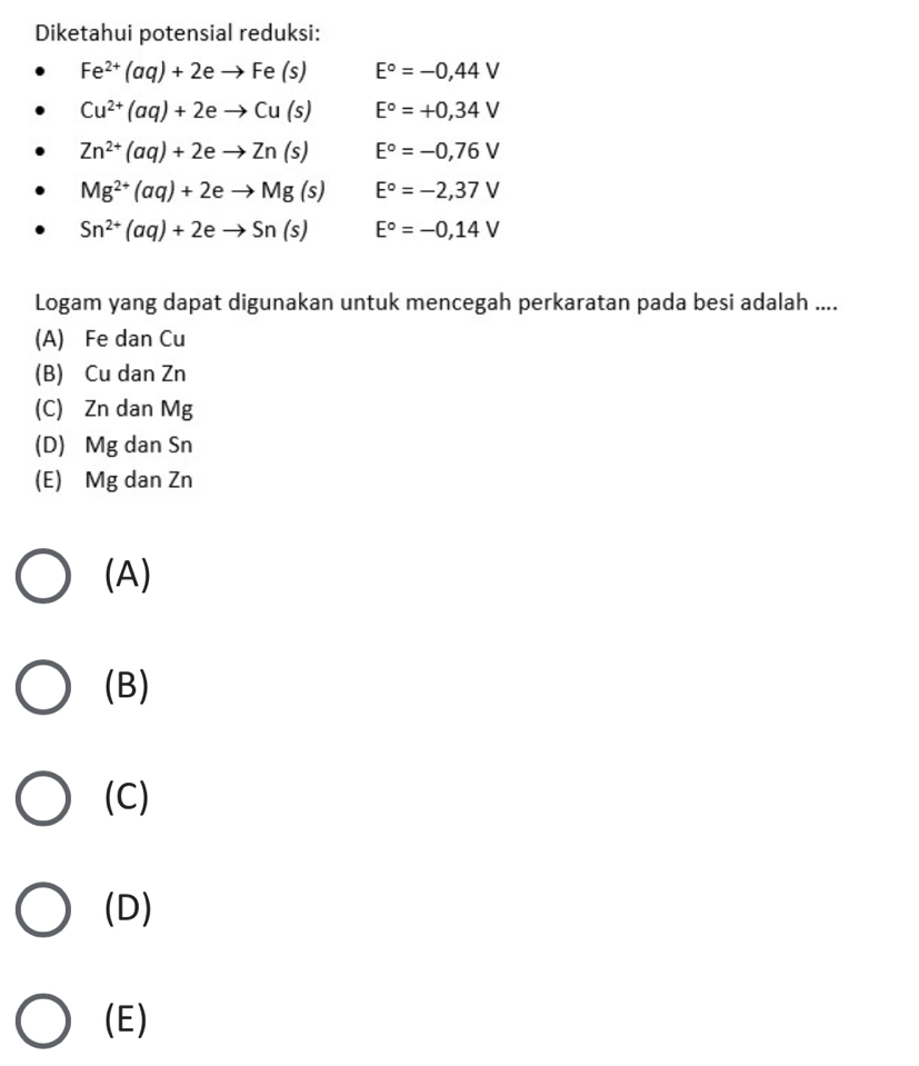 Diketahui potensial reduksi:
Fe^(2+)(aq)+2eto Fe(s) E°=-0,44V
Cu^(2+)(aq)+2eto Cu(s) E°=+0,34V
Zn^(2+)(aq)+2eto Zn(s) E°=-0,76V
Mg^(2+)(aq)+2eto Mg(s) E°=-2,37V
Sn^(2+)(aq)+2eto Sn(s) E°=-0,14V
Logam yang dapat digunakan untuk mencegah perkaratan pada besi adalah ....
(A) Fe dan Cu
(B) Cu dan Zn
(C) Zn dan Mg
(D) Mg dan Sn
(E) Mg dan Zn
(A)
(B)
(C)
(D)
(E)