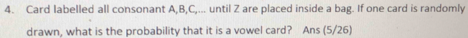 Card labelled all consonant A, B, C,... until Z are placed inside a bag. If one card is randomly 
drawn, what is the probability that it is a vowel card? Ans (5/26)