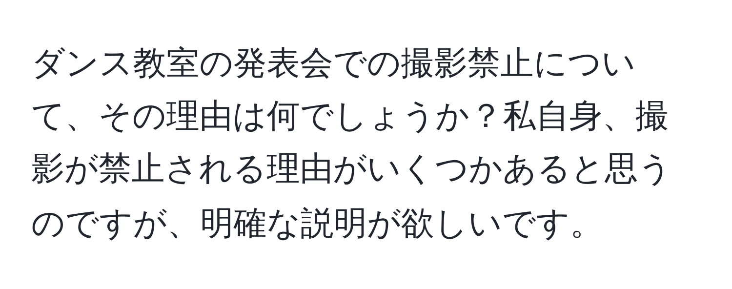 ダンス教室の発表会での撮影禁止について、その理由は何でしょうか？私自身、撮影が禁止される理由がいくつかあると思うのですが、明確な説明が欲しいです。