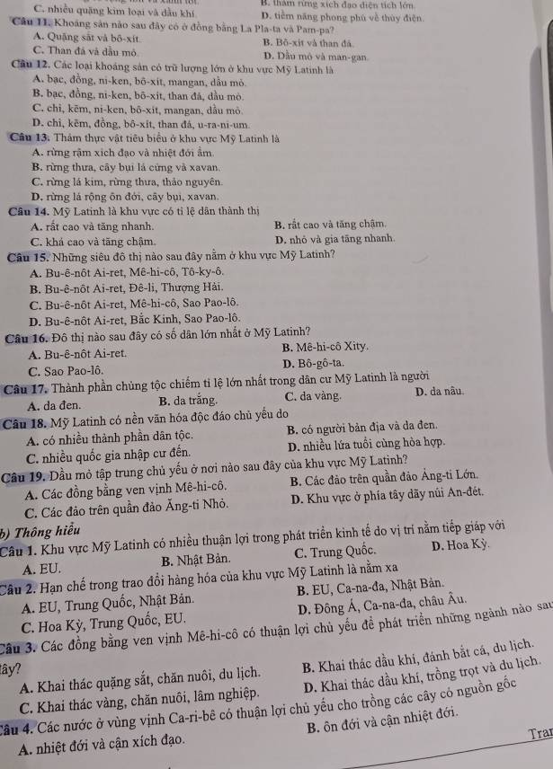 B. thàm rừng xích đạo diện tích lớn
C. nhiều quặng kim loại và dầu khí D. tiểm năng phong phú về thủy điện.
Câu II. Khoảng sản nào sau đây có ở đồng bằng La Pla-ta và Pam-pa?
A. Quặng sắt và bô-xít B. Bộ-xit và than đã
C. Than đá và đầu mô D. Dầu mô và man-gan.
Câu 12. Các loại khoáng sản có trữ lượng lớn ở khu vực Mỹ Latinh là
A. bạc, đồng, ni-ken, bô-xit, mangan, dầu mỏ.
B. bạc, đồng, ni-ken, bō-xit, than đá, đầu mò.
C. chi, kēm, ni-ken, bō-xit, mangan, dầu mò.
D. chi, kẽm, đồng, bô-xit, than đá, u-ra-ni-um.
Câu 13. Thảm thực vật tiêu biểu ở khu vực Mỹ Latinh là
A. rừng rậm xích đạo và nhiệt đới ẩm
B. rừng thưa, cây bụi là cứng và xavan.
C. rừng lá kim, rừng thưa, thảo nguyên.
D. rừng lá rộng ôn đới, cây bụi, xavan.
Câu 14. Mỹ Latinh là khu vực có tỉ lệ dân thành thị
A. rất cao và tăng nhanh. B. rất cao và tăng chậm.
C. khá cao và tăng chậm. D. nhỏ và gia tãng nhanh.
Câu 15. Những siêu đô thị nào sau đây nằm ở khu vực Mỹ Latinh?
A. Bu-ê-nôt Ai-ret, Mê-hi-cô, Tô-ky-ô.
B. Bu-ê-nôt Ai-ret, Đê-li, Thượng Hải.
C. Bu-ê-nôt Ai-ret, Mê-hi-cô, Sao Pao-lô.
D. Bu-ê-nôt Ai-ret, Bắc Kinh, Sao Pao-lô.
Câu 16. Đô thị nào sau đây có số dân lớn nhất ở Mỹ Latinh?
A. Bu-ê-nôt Ai-ret. B. Mê-hi-cô Xity.
C. Sao Pao-lô. D. Bô-gô-ta.
Câu 17. Thành phần chủng tộc chiếm tỉ lệ lớn nhất trong dân cư Mỹ Latinh là người
A. da đen. B. da trắng. C. da vàng. D. da nâu
Câu 18. Mỹ Latinh có nền văn hóa độc đáo chủ yểu do
A. có nhiều thành phần dân tộc. B. có người bản địa và đa đen.
C. nhiều quốc gia nhập cư đến. D. nhiều lứa tuổi cùng hòa hợp.
Câu 19. Dầu mỏ tập trung chủ yếu ở nơi nào sau đây của khu vực Mỹ Latinh?
A. Các đồng bằng ven vịnh Mê-hi-cô. B. Các đảo trên quần đảo Ảng-ti Lớn,
C. Các đảo trên quần đảo Ăng-ti Nhỏ. D. Khu vực ở phía tây dãy núi An-đét.
b) Thông hiểu
Câu 1. Khu vực Mỹ Latinh có nhiều thuận lợi trong phát triển kinh tế do vị trí nằm tiếp giáp với
A. EU.  B. Nhật Bản. C. Trung Quốc. D. Hoa Kỳ.
Câu 2. Hạn chế trong trao đổi hàng hóa của khu vực Mỹ Latinh là nằm xa
A. EU, Trung Quốc, Nhật Bản.  B. EU, Ca-na-đa, Nhật Bản.
C. Hoa Kỳ, Trung Quốc, EU. D. Đông Á, Ca-na-đa, châu Âu.
Câu 3. Các đồng bằng ven vịnh Mê-hi-cô có thuận lợi chủ yếu để phát triển những ngành nào sau
A. Khai thác quặng sắt, chăn nuôi, du lịch. B. Khai thác dầu khi, đánh bắt cá, du lịch.
lây?
C. Khai thác vàng, chăn nuôi, lâm nghiệp. D. Khai thác dầu khí, trồng trọt và du lịch.
Câu 4. Các nước ở vùng vịnh Ca-ri-bê có thuận lợi chủ yếu cho trồng các cây có nguồn gốc
A nhiệt đới và cận xích đạo. B. ôn đới và cận nhiệt đới.
Tran