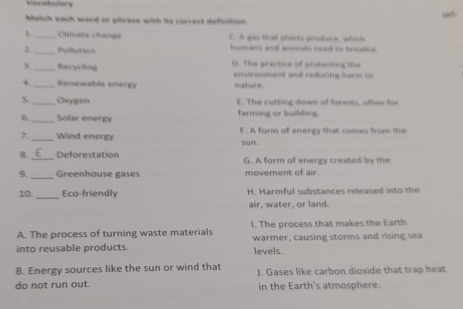 Vocabutary
Maich each word or prese with its correct defoition
_Climare Châmpe C. A gas that glants groduca, adich
_Pollution hoarer a anireals sad to breaths 
_Recycting D. The practice of profacting the
envizonment and raduring harm to 
4_ Renewable energy nature
S._ Oxygen E. The cutting down of forasis, oftan for
6._ Solar energy farming or building.
7. _Wind energy F. A form of energy that comes from the
sun
8. _Deforestation G. A form of energy created by the
9._ Greenhouse gases movement of air
10. _Eco-friendly H. Harmful substances released into the
air, water, or land.
A. The process of turning waste materials 1. The process that makes the Earth
into reusable products. warmer, causing storms and rising sea
levels.
B. Energy sources like the sun or wind that
do not run out. J. Gases like carbon dioxide that trap heat
in the Earth's atmosphere.