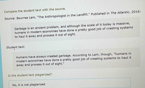 Compare the student text with the source.
Source: Bourree Lam, "The Anthropologist in the Landfill." Published in The Atlantic, 2016:
Garbage is an ancient problem, and although the scale of it today is massive,
humans in modern economies have done a pretty good job of creating systems
to haul it away and process it out of sight.
Student text:
Humans have always created garbage. According to Lam, though, "humans in
modern economies have done a pretty good job of creating systems to haul it
away and process it out of sight."
Is the student text plagiarized?
No, it is not plagiarized.