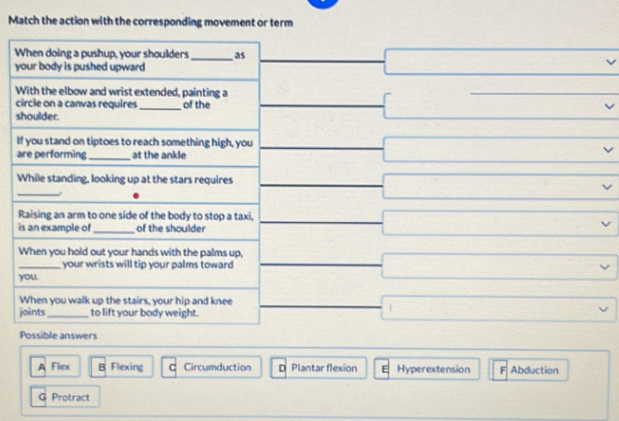 Match the action with the corresponding movement or term
y
v
A Flex B Flexing C Circumduction D Plantar flexion Hyperextension F Abduction
G Protract