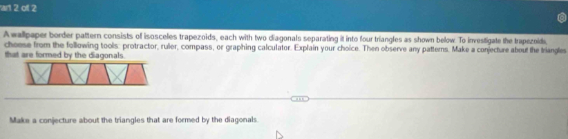 art 2 of 2 
A wallpaper border pattern consists of isosceles trapezoids, each with two diagonals separating it into four triangles as shown below. To investigate the trapezolds, 
cheese from the following tools: protractor, ruler, compass, or graphing calculator. Explain your choice. Then observe any patterns. Make a conjecture about the triangles 
that are formed by the diagonals. 
Make a conjecture about the triangles that are formed by the diagonals.