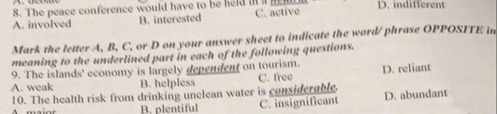 The peace conference would have to be held in ih D. indifferent
A. involved B. interested C. aetive
Mark the letter A, B, C, or D on your answer sheet to indicate the word/ phrase OPPOSITE in
meaning to the underlined part in each of the following questions.
9. The islands' economy is largely dependent on tourism.
D. reliant
A. weak B. helpless C. free
10. The health risk from drinking unclean water is considerable. D. abundant
B. plentiful C. insignificant