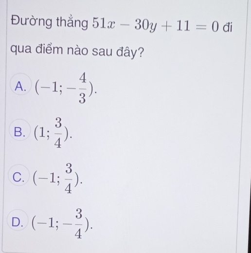 Đường thắng 51x-30y+11=0 đi
qua điểm nào sau đây?
A. (-1;- 4/3 ).
B. (1; 3/4 ).
C. (-1; 3/4 ).
D. (-1;- 3/4 ).