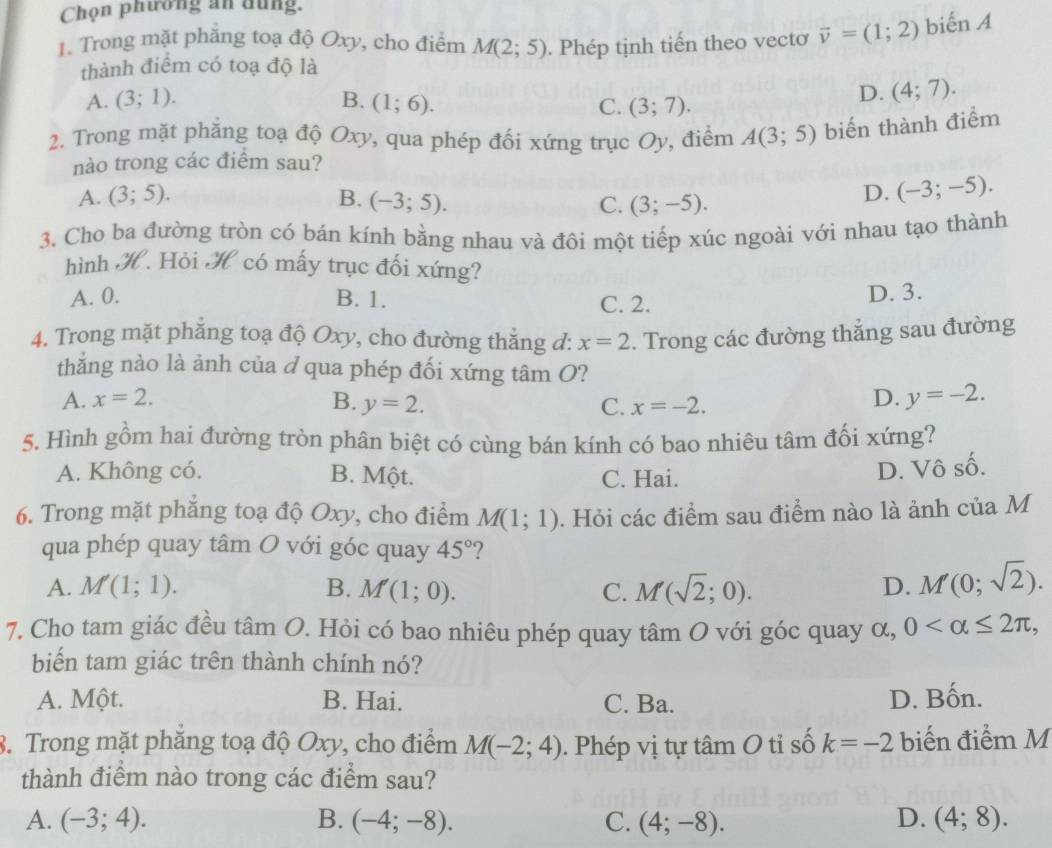 Chọn phương an dung.
1. Trong mặt phăng toạ độ Oxy, cho điểm M(2;5). Phép tịnh tiến theo vectơ vector v=(1;2) biến A
thành điểm có toạ độ là
A. (3;1). B. (1;6). C. (3;7).
D. (4;7).
2. Trong mặt phăng toạ độ Oxy, qua phép đối xứng trục Oy, điểm A(3;5) biến thành điểm
nào trong các điểm sau?
A. (3;5). B. (-3;5). C. (3;-5).
D. (-3;-5).
3. Cho ba đường tròn có bán kính bằng nhau và đôi một tiếp xúc ngoài với nhau tạo thành
hình H. Hỏi H có mấy trục đối xứng?
A. 0. B. 1. C. 2. D. 3.
4. Trong mặt phẳng toạ độ Oxy, cho đường thắng đ: x=2. Trong các đường thẳng sau đường
thẳng nào là ảnh của ở qua phép đối xứng tâm O?
A. x=2.
B. y=2. C. x=-2.
D. y=-2.
5. Hình gồm hai đường tròn phân biệt có cùng bán kính có bao nhiêu tâm đối xứng?
A. Không có. B. Một. C. Hai.
D. Vô số.
6. Trong mặt phăng toạ độ Oxy, cho điểm M(1;1). Hỏi các điểm sau điểm nào là ảnh của M
qua phép quay tâm O với góc quay 45° ?
A. M(1;1). B. M(1;0). C. M(sqrt(2);0). D. M'(0;sqrt(2)).
7. Cho tam giác đều tan O 1. Hỏi có bao nhiêu phép quay tâm O với góc quay α, 0
biến tam giác trên thành chính nó?
A. Một. B. Hai. C. Ba. D. Bốn.
8. Trong mặt phăng toạ độ Oxy, cho điểm M(-2;4). Phép vị tự tâm O tỉ số k=-2 biến điểm M
thành điểm nào trong các điểm sau?
A. (-3;4). B. (-4;-8). C. (4;-8). D. (4;8).