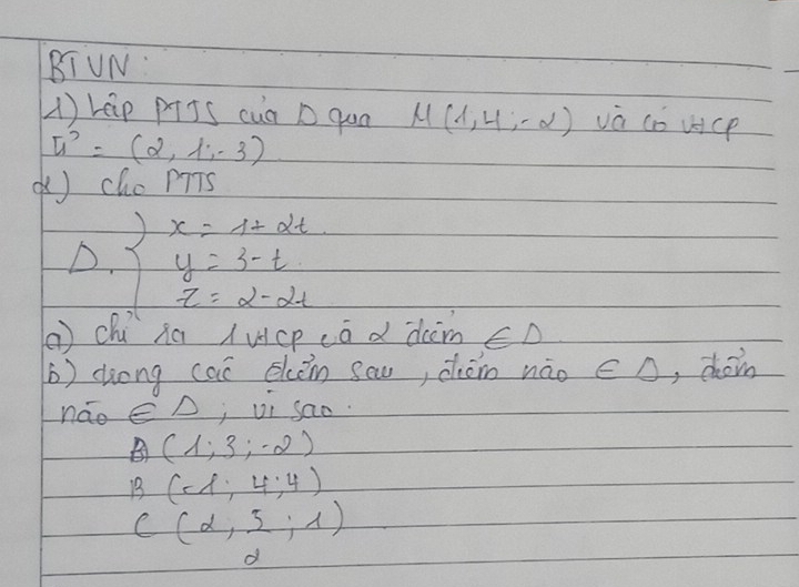 BIUN: 
(1) rep pTJS cua D qun u(1,4,-2) vá co uc
u^2=(2,1,-3)
( cho PTTs 
D. beginarrayl x=12-2t y=3-t z=2-2tendarray.
( chú sú (ucp cā d dim ∈ D 
(b) dong cai eken scu, chóin nǎo ∈ D , choin 
nao ∈ △ j vi sao.
B(1;3;-2)
B(-8,4:4)
C(d, 5/2 ;1)