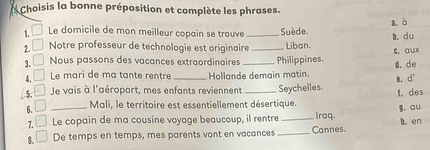 Choisis la bonne préposition et complète les phrases.
a.à
1. Le domicile de mon meilleur copain se trouve Suède.
2. Notre professeur de technologie est originaire_ _Liban. b. du
C. aux
3. Nous passons des vacances extraordinaires _Philippines.
d. de
4. Le mari de ma tante rentre _Hollande demain matin.
e. d' 
5. Je vais à l'aéroport, mes enfants reviennent _Seychelles.
f. des
Mali, le territoire est essentiellement désertique.
6. _g. au
7. Le copain de ma cousine voyage beaucoup, il rentre _Iraq.
h. en
8. De temps en temps, mes parents vont en vacances _Cannes.