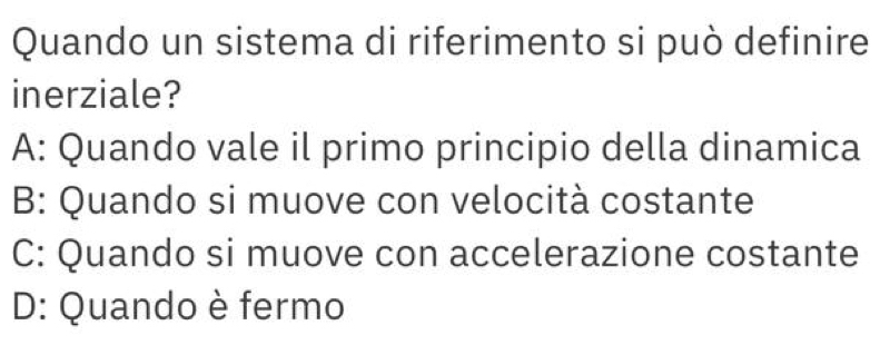 Quando un sistema di riferimento si può definire
inerziale?
A: Quando vale il primo principio della dinamica
B: Quando si muove con velocità costante
C: Quando si muove con accelerazione costante
D: Quando è fermo