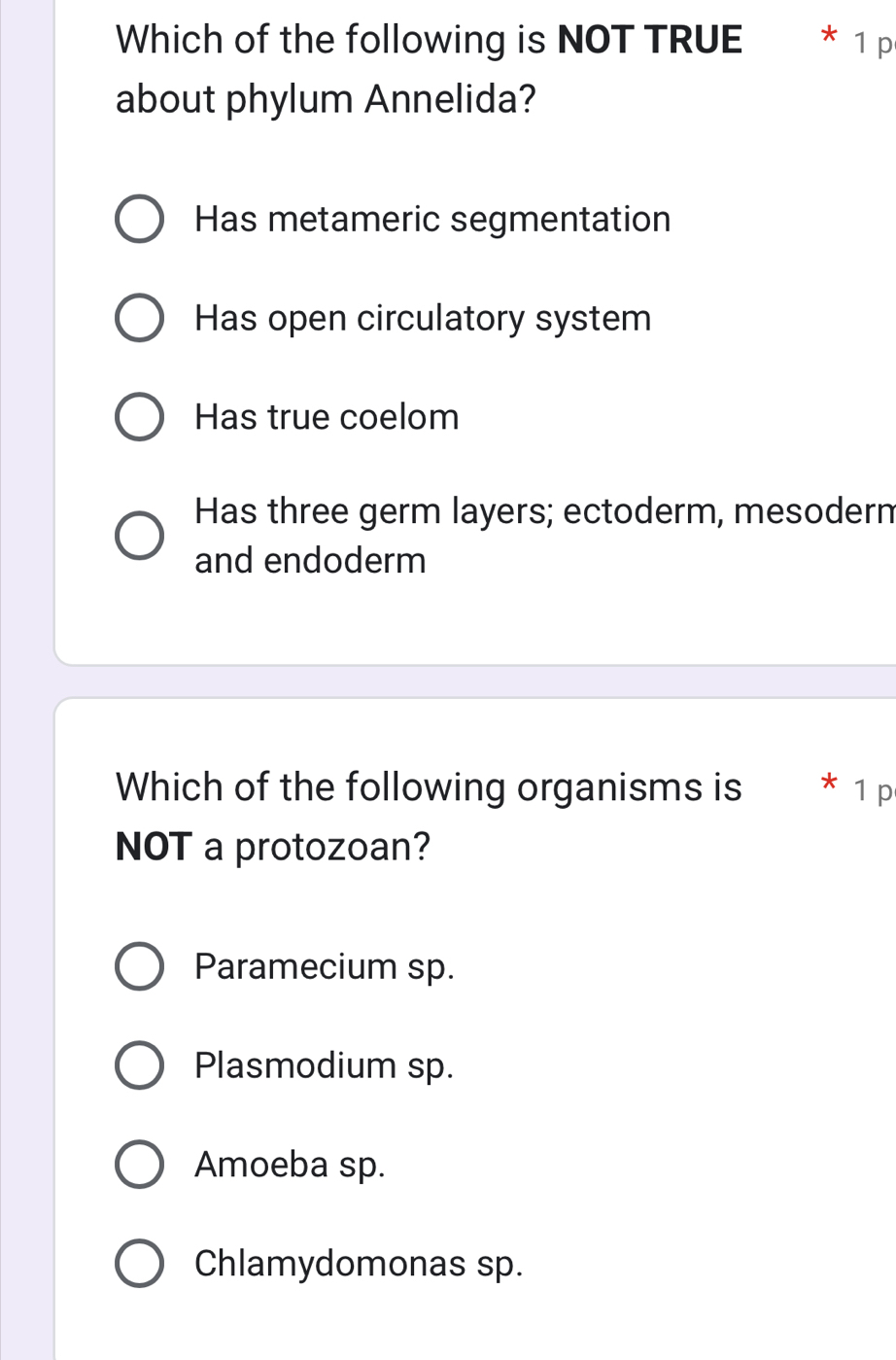 Which of the following is NOT TRUE * 1 p
about phylum Annelida?
Has metameric segmentation
Has open circulatory system
Has true coelom
Has three germ layers; ectoderm, mesoderm
and endoderm
Which of the following organisms is * 1 p
NOT a protozoan?
Paramecium sp.
Plasmodium sp.
Amoeba sp.
Chlamydomonas sp.