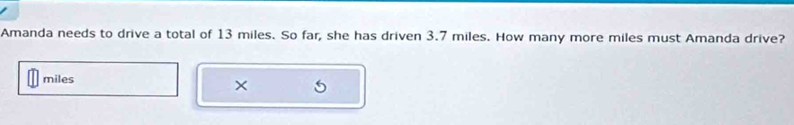 Amanda needs to drive a total of 13 miles. So far, she has driven 3.7 miles. How many more miles must Amanda drive?
miles
×