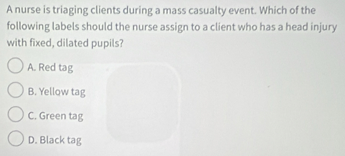 A nurse is triaging clients during a mass casualty event. Which of the
following labels should the nurse assign to a client who has a head injury
with fixed, dilated pupils?
A. Red tag
B. Yellow tag
C. Green tag
D. Black tag