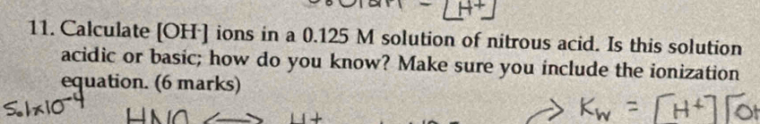 Calculate [OH·] ions in a 0.125 M solution of nitrous acid. Is this solution 
acidic or basic; how do you know? Make sure you include the ionization 
equation. (6 marks)