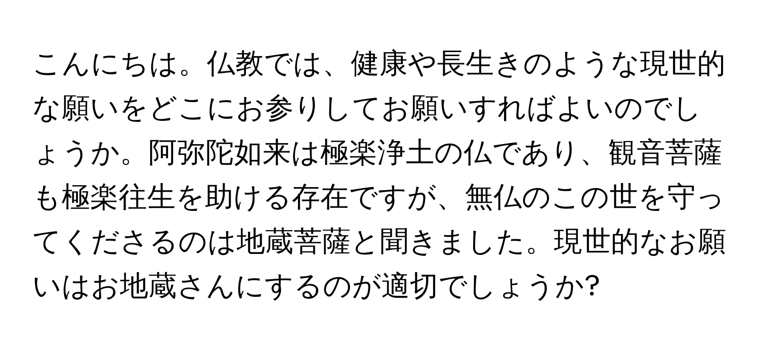 こんにちは。仏教では、健康や長生きのような現世的な願いをどこにお参りしてお願いすればよいのでしょうか。阿弥陀如来は極楽浄土の仏であり、観音菩薩も極楽往生を助ける存在ですが、無仏のこの世を守ってくださるのは地蔵菩薩と聞きました。現世的なお願いはお地蔵さんにするのが適切でしょうか?