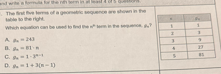 and write a formula for the nth term in at least 4 of 5 questions.
、 The first five terms of a geometric sequence are shown in the
table to the right. 
Which equation can be used to find the n^(th) term in the sequence, g_n ?
A. g_n=243
B. g_n=81· n
C. g_n=1· 3^(n-1)
D. g_n=1+3(n-1)