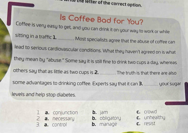 to the letter of the correct option.
Is Coffee Bad for You?
Coffee is very easy to get, and you can drink it on your way to work or while
sitting in a traffic 1. _. Most specialists agree that the abuse of coffee can
lead to serious cardiovascular conditions. What they haven't agreed on is what
they mean by “abuse.” Some say it is still fine to drink two cups a day, whereas
others say that as little as two cups is 2. _. The truth is that there are also
some advantages to drinking coffee. Experts say that it can 3. _your sugar
levels and help stop diabetes.
1 a. conjunction b. jam c. crowd
2. a. necessary b. obligatory c. unhealthy
3. a。 control b. manage c. resist