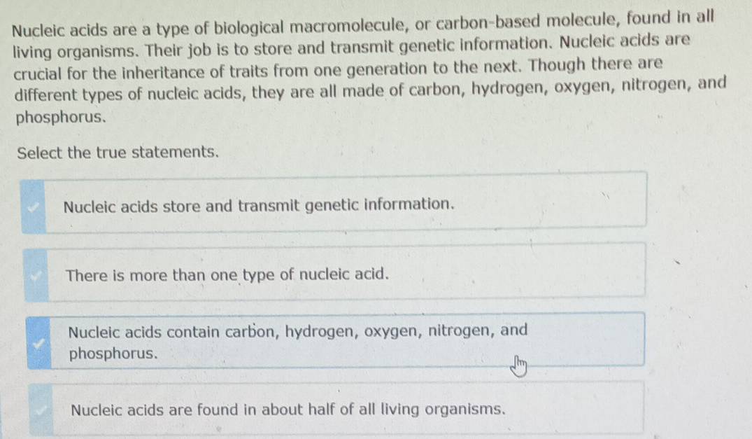 Nucleic acids are a type of biological macromolecule, or carbon-based molecule, found in all
living organisms. Their job is to store and transmit genetic information. Nucleic acids are
crucial for the inheritance of traits from one generation to the next. Though there are
different types of nucleic acids, they are all made of carbon, hydrogen, oxygen, nitrogen, and
phosphorus.
Select the true statements.
Nucleic acids store and transmit genetic information.
There is more than one type of nucleic acid.
Nucleic acids contain carbon, hydrogen, oxygen, nitrogen, and
phosphorus.
Nucleic acids are found in about half of all living organisms.