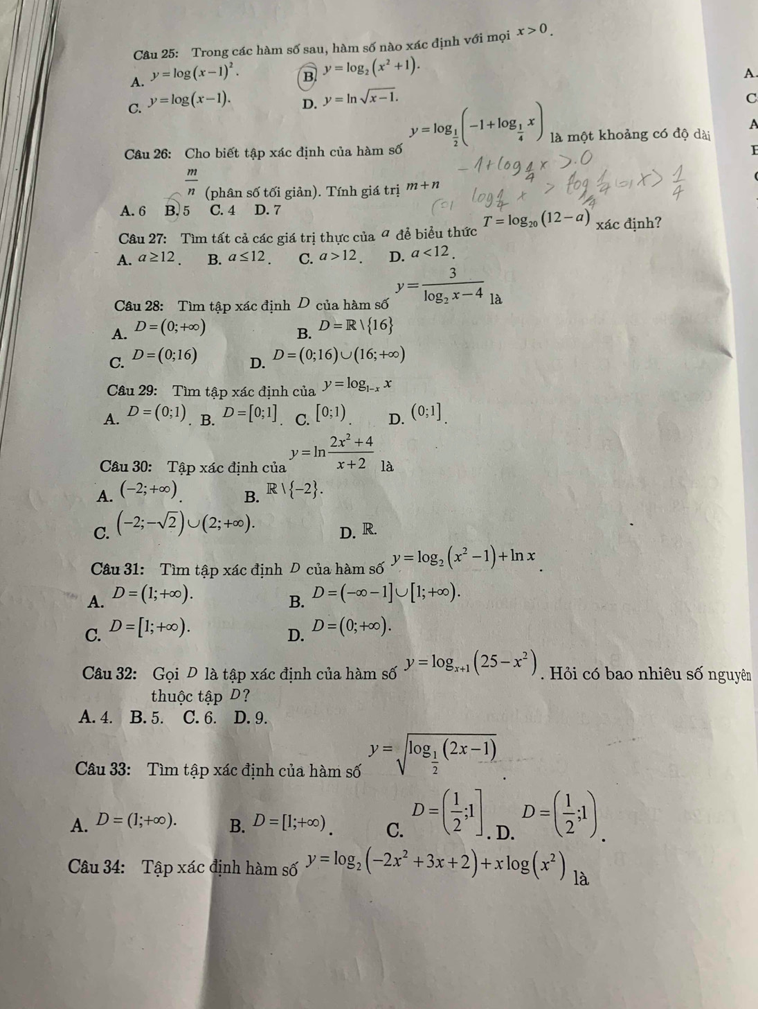 Trong các hàm số sau, hàm số nào xác định với mọi x>0.
A. y=log (x-1)^2.
B y=log _2(x^2+1).
A.
C. y=log (x-1).
D. y=ln sqrt(x-1). C
A
Câu 26: Cho biết tập xác định của hàm số
y=log _ 1/2 (-1+log _ 1/4 x) là một khoảng có độ dài
 m/n  (phân số tối giản). Tính giá trị m+n
A. 6 B. 5 C. 4 D. 7
Câu 27: Tìm tất cả các giá trị thực của 4 để biểu thức T=log _20(12-a) xác định?
A. a≥ 12. B. a≤ 12. C. a>12. D. a<12.
Câu 28: Tìm tập xác định D của hàm số y=frac 3log _2x-4_la
A. D=(0;+∈fty )
B. D=R/ 16
C. D=(0;16) D=(0;16)∪ (16;+∈fty )
D.
Câu 29:  Tìm tập xác định của y=log _1-xx
A. D=(0;1). B. D=[0;1] C. [0;1) D. (0;1]
Câu 30: Tập xác định của y=ln  (2x^2+4)/x+2  là
A. (-2;+∈fty ). R| -2 .
B.
C. (-2;-sqrt(2))∪ (2;+∈fty ).
D. R.
Câu 31: Tìm tập xác định D của hàm số y=log _2(x^2-1)+ln x
A. D=(1;+∈fty ).
B. D=(-∈fty -1]∪ [1;+∈fty ).
C. D=[1;+∈fty ). D=(0;+∈fty ).
D.
Câu 32: Gọi D là tập xác định của hàm số y=log _x+1(25-x^2). Hỏi có bao nhiêu số nguyên
thuộc tập D?
A. 4. B. 5. C. 6. D. 9.
Câu 33: Tìm tập xác định của hàm số y=sqrt(log _frac 1)2(2x-1)
A. D=(1;+∈fty ). B. D=[1;+∈fty ). C. D=( 1/2 ;1]. D. D=( 1/2 ;1).
Câu 34: Tập xác định hàm số y=log _2(-2x^2+3x+2)+xlog (x^2) là