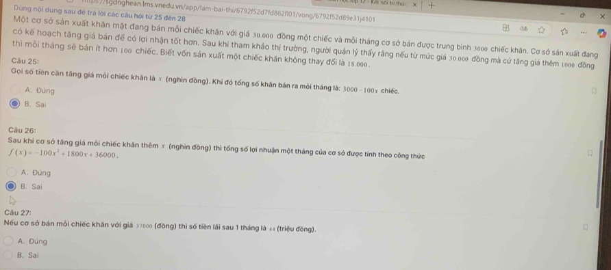 Dùng nội dung sau đề trá lời các câu hói từ 25 đên 28
[//sgdnghean.Ims.vnedu.vn/app/lam-bai-thi/6792f52d7fd862fl01/vong/6792f52d89e31j4101 a
Một cơ sở sản xuất khăn mặt đang bán mỗi chiếc khăn với giá 30.000 đồng một chiếc và mỗi tháng cơ sở bán được trung bình 3000 chiếc khăn. Cơ sở sản xuất đang
có kế hoạch tăng giá bán đế có lợi nhận tốt hơn. Sau khi tham khảo thị trường, người quản lý thấy rằng nếu từ mức giá 30.000 đồng mà cứ tăng giá thêm 1000 đồng
thì mỗi tháng sẽ bán ít hơn 100 chiếc. Biết vốn sản xuất một chiếc khăn không thay đổi là 18.000.
Câu 25:
Gọi số tiền căn tăng giá môi chiếc khăn là x (nghìn đồng). Khi đó tổng số khăn bán ra mỏi tháng là: 3000-100x chiěc.
A. Đúng
B. Sai
Câu 26:
Sau khi cơ sở tăng giá mỗi chiếc khăn thêm x (nghìn đồng) thì tổng số lợi nhuận một tháng của cơ sở được tính theo công thức
f(x)=-100x^2+1800x+36000. 
A. Đúng
B. Sai
Câu 27:
Nếu cơ sở bán mỗi chiếc khăn với giá 37000 (đồng) thì số tiền lãi sau 1 tháng là 44 (triệu đồng).
A. Đúng
B. Sai