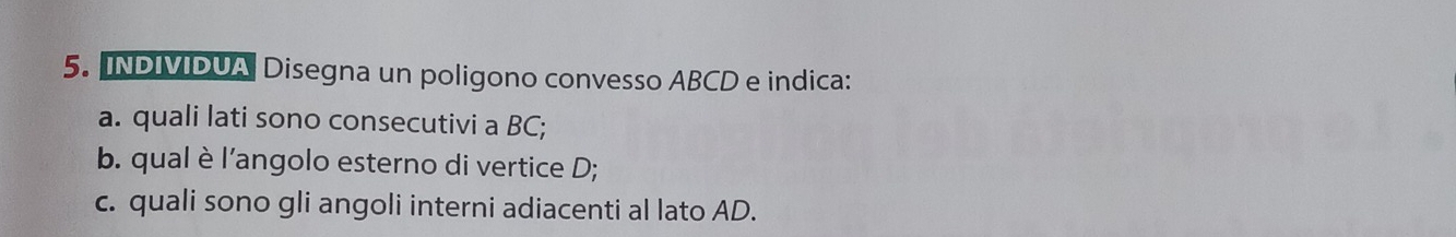 INDIVIDUA Disegna un poligono convesso ABCD e indica: 
a. quali lati sono consecutivi a BC; 
b. qual è l’angolo esterno di vertice D; 
c. quali sono gli angoli interni adiacenti al lato AD.