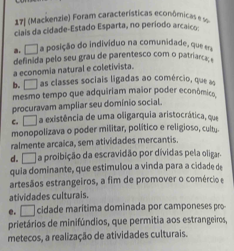 ackenzie) Foram características econômica 
ciais da cidade-Estado Esparta, no período arcaico:
a. □ a posição do indivíduo na comunidade, que era
definida pelo seu grau de parentesco com o patriarca; e
a economia natural e coletivista.
b.□ as classes sociais ligadas ao comércio, que ao
mesmo tempo que adquiriam maior poder econômico,
procuravam ampliar seu domínio social.
c. □ a existência de uma oligarquia aristocrática, que
monopolizava o poder militar, político e religioso, cultu-
ralmente arcaica, sem atividades mercantis.
d. □ a proibição da escravidão por dívidas pela oligar-
quia dominante, que estimulou a vinda para a cidade de
artesãos estrangeiros, a fim de promover o comércio e
atividades culturais.
e. □ cidade marítima dominada por camponeses pro-
prietários de minifúndios, que permitia aos estrangeiros,
metecos, a realização de atividades culturais.