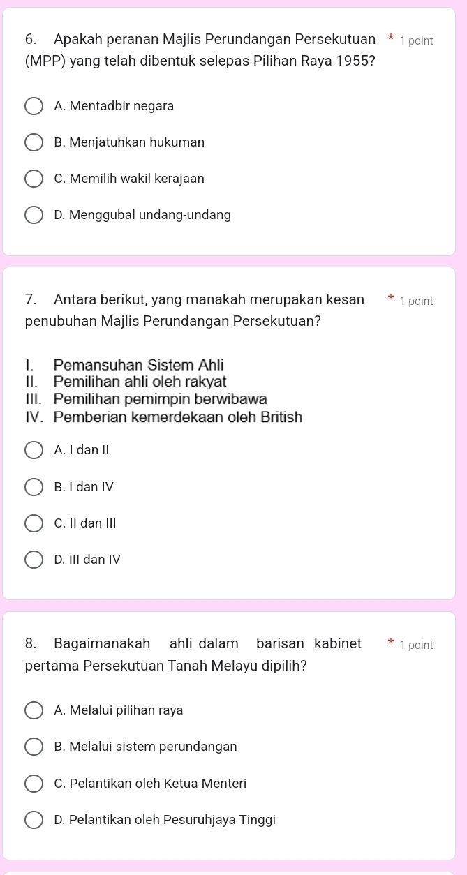 Apakah peranan Majlis Perundangan Persekutuan * 1 point
(MPP) yang telah dibentuk selepas Pilihan Raya 1955?
A. Mentadbir negara
B. Menjatuhkan hukuman
C. Memilih wakil kerajaan
D. Menggubal undang-undang
7. Antara berikut, yang manakah merupakan kesan 1 point
penubuhan Majlis Perundangan Persekutuan?
I. Pemansuhan Sistem Ahli
II. Pemilihan ahli oleh rakyat
III. Pemilihan pemimpin berwibawa
IV. Pemberian kemerdekaan oleh British
A. I dan II
B. I dan IV
C. II dan III
D. III dan IV
8. Bagaimanakah ahli dalam barisan kabinet 1 point
pertama Persekutuan Tanah Melayu dipilih?
A. Melalui pilihan raya
B. Melalui sistem perundangan
C. Pelantikan oleh Ketua Menteri
D. Pelantikan oleh Pesuruhjaya Tinggi