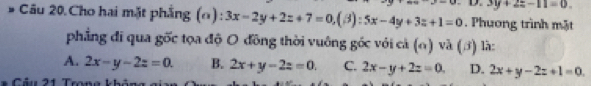 3y+2z-11=0. 
Câu 20.Cho hai mặt phẳng (Ω): 3x-2y+2z+7=0, (beta ):5x-4y+3z+1=0. Phương trình mặt
phẳng đi qua gốc tọa độ O đồng thời vuông gốc với cả (o) và (3) là:
A. 2x-y-2z=0. B. 2x+y-2z=0. C. 2x-y+2z=0. D. 2x+y-2z+1=0. 
Câu 21 Tron