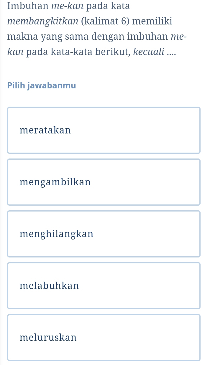 Imbuhan me-kan pada kata
membangkitkan (kalimat 6) memiliki
makna yang sama dengan imbuhan me-
kan pada kata-kata berikut, kecuali ....
Pilih jawabanmu
meratakan
mengambilkan
menghilangkan
melabuhkan
meluruskan