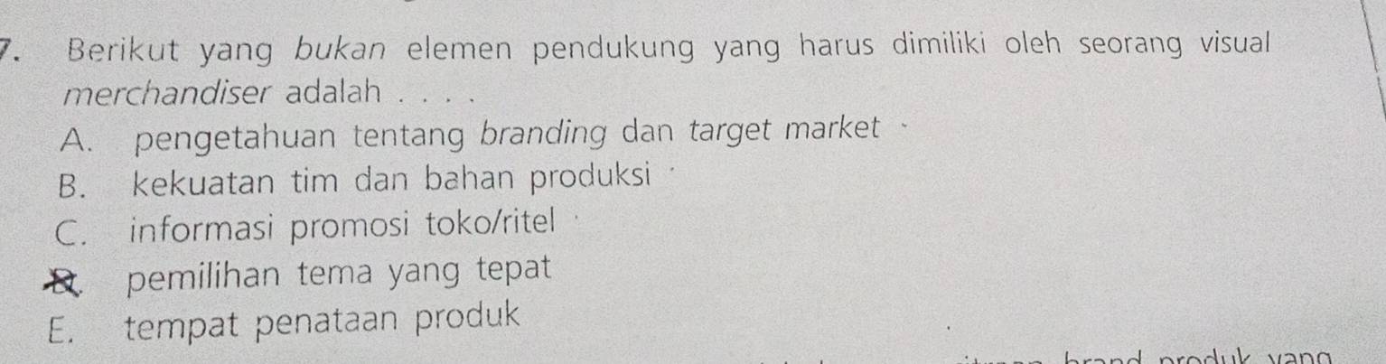 Berikut yang bukan elemen pendukung yang harus dimiliki oleh seorang visual 
merchandiser adalah . . . .
A. pengetahuan tentang branding dan target market ·
B. kekuatan tim dan bahan produksi
C. informasi promosi toko/ritel
pemilihan tema yang tepat
E. tempat penataan produk