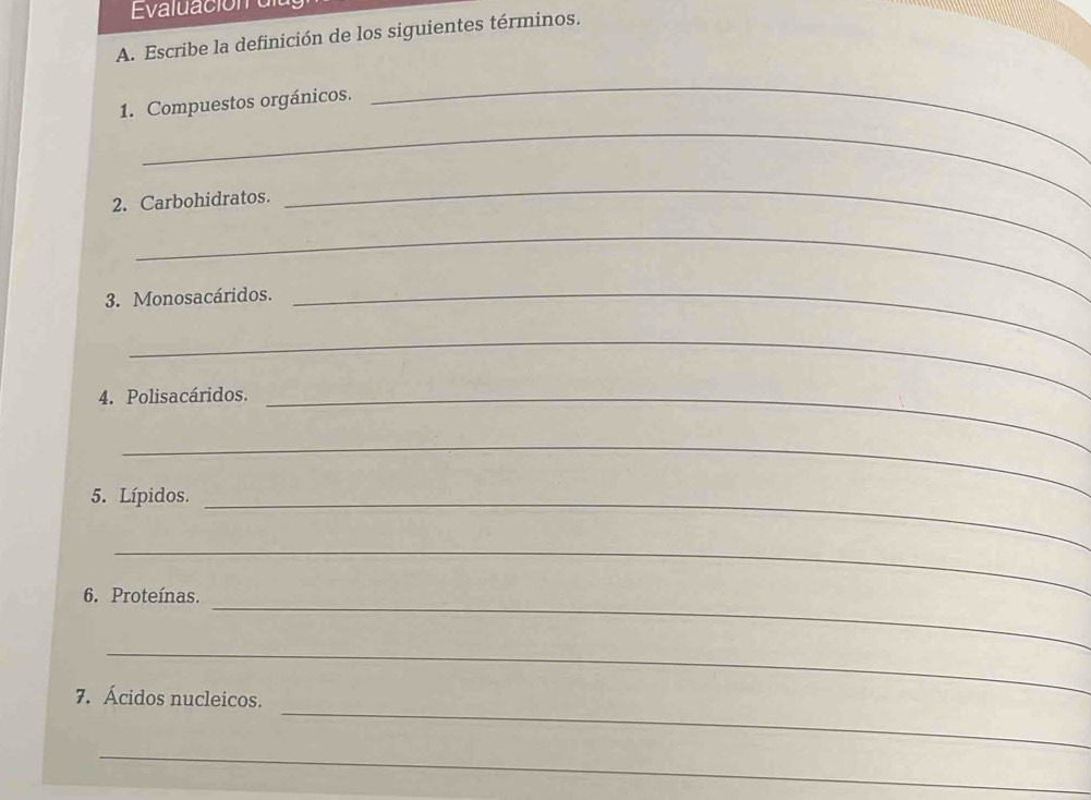 Escribe la definición de los siguientes términos. 
1. Compuestos orgánicos. 
_ 
_ 
2. Carbohidratos. 
_ 
_ 
3. Monosacáridos. 
_ 
_ 
4. Polisacáridos._ 
_ 
5. Lípidos._ 
_ 
_ 
6. Proteínas. 
_ 
_ 
7. Ácidos nucleicos. 
_