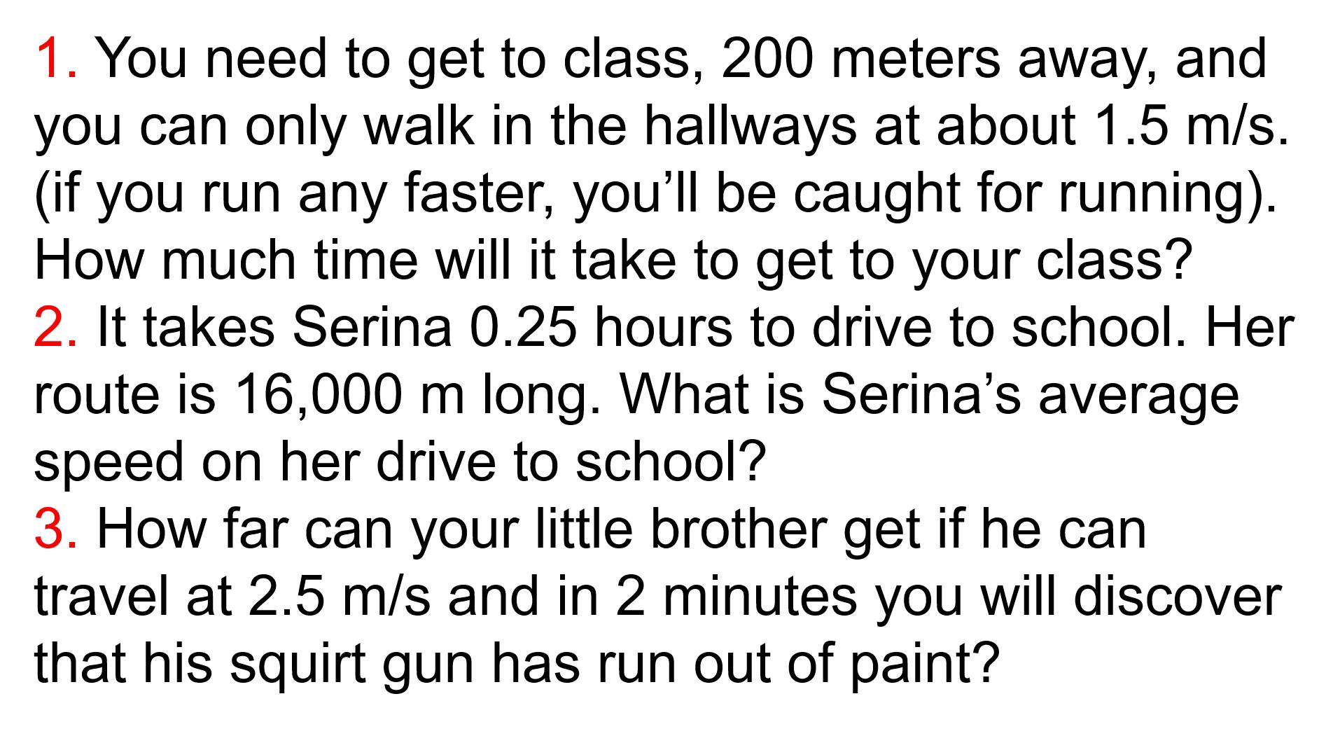 You need to get to class, 200 meters away, and 
you can only walk in the hallways at about 1.5 m/s. 
(if you run any faster, you'll be caught for running). 
How much time will it take to get to your class? 
2. It takes Serina 0.25 hours to drive to school. Her 
route is 16,000 m long. What is Serina's average 
speed on her drive to school? 
3. How far can your little brother get if he can 
travel at 2.5 m/s and in 2 minutes you will discover 
that his squirt gun has run out of paint?