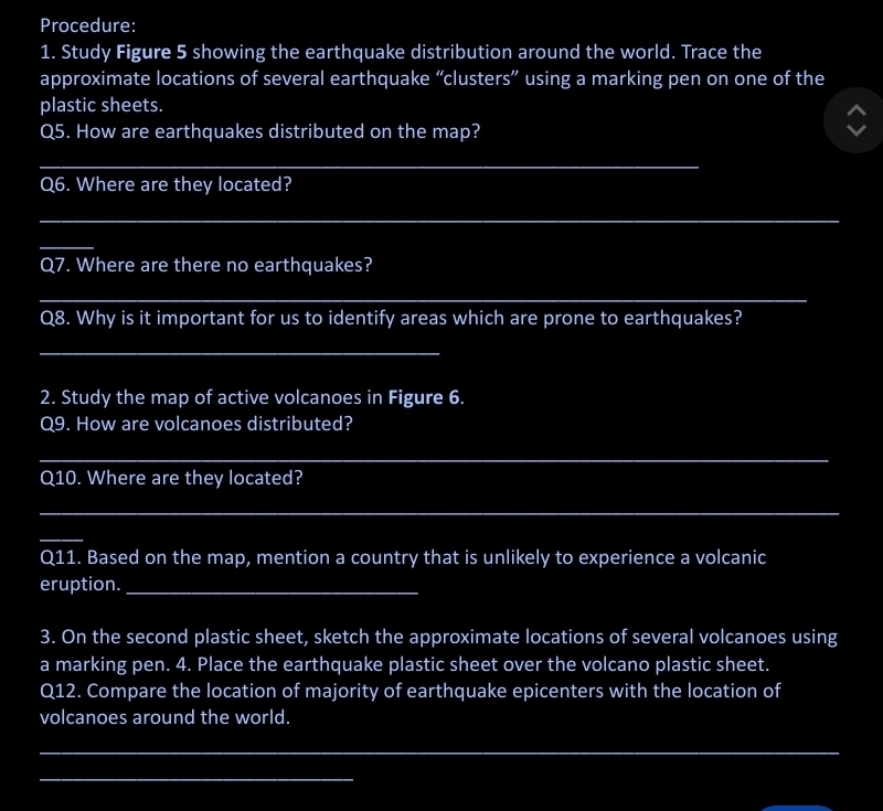 Procedure: 
1. Study Figure 5 showing the earthquake distribution around the world. Trace the 
approximate locations of several earthquake “clusters” using a marking pen on one of the 
plastic sheets. 
Q5. How are earthquakes distributed on the map? 
_ 
Q6. Where are they located? 
_ 
_ 
Q7. Where are there no earthquakes? 
_ 
Q8. Why is it important for us to identify areas which are prone to earthquakes? 
_ 
2. Study the map of active volcanoes in Figure 6. 
Q9. How are volcanoes distributed? 
_ 
Q10. Where are they located? 
_ 
_ 
Q11. Based on the map, mention a country that is unlikely to experience a volcanic 
eruption._ 
3. On the second plastic sheet, sketch the approximate locations of several volcanoes using 
a marking pen. 4. Place the earthquake plastic sheet over the volcano plastic sheet. 
Q12. Compare the location of majority of earthquake epicenters with the location of 
volcanoes around the world. 
_ 
_