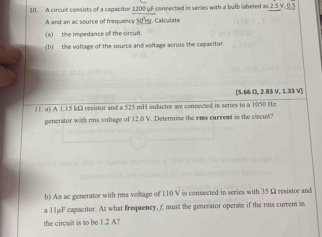 A circuit consists of a capacitor 1200 μF connected in series with a bulb labeled as 2.5 V, 0.5
A and an ac source of frequency _ 50^+Hz. Calculate 
(a) the impedance of the circuit. 
(b) the voltage of the source and voltage across the capacitor.
[5.66 Ω, 2.83 V, 1.33 V ] 
11. a) A 1.15 kΩ resistor and a 525 mH inductor are connected in series to a 1050 Hz
generator with rms voltage of 12.0 V. Determine the rms current in the circuit? 
b) An ac generator with rms voltage of 110 V is connected in series with 35 Ω resistor and 
a 11μF capacitor. At what frequency, f, must the generator operate if the rms current in 
the circuit is to be 1.2 A?