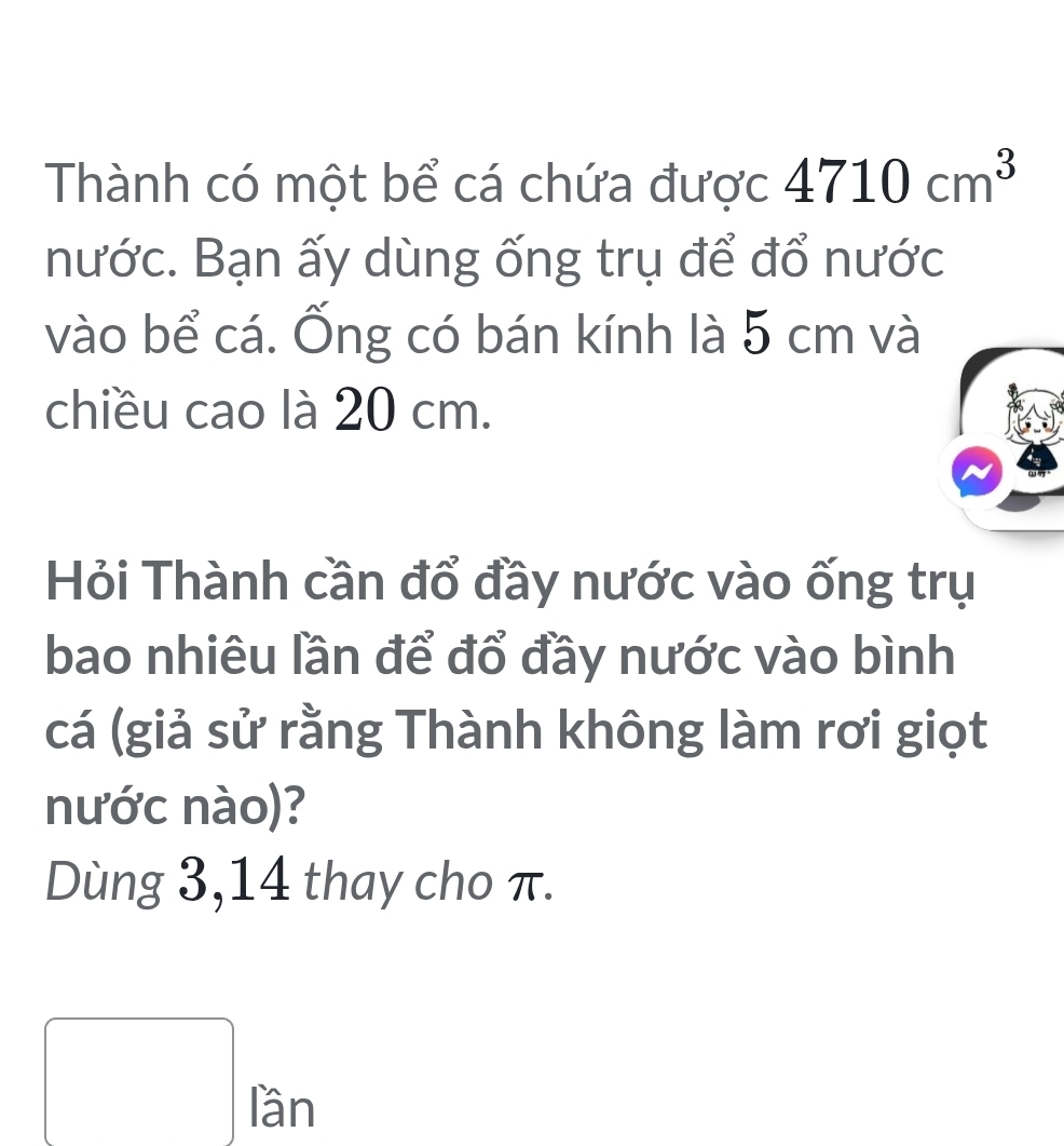 Thành có một bể cá chứa được 4710cm^3
nước. Bạn ấy dùng ống trụ để đổ nước 
vào bể cá. Ống có bán kính là 5 cm và 
chiều cao là 20 cm. 
Hỏi Thành cần đổ đầy nước vào ống trụ 
bao nhiêu lần để đổ đầy nước vào bình 
cá (giả sử rằng Thành không làm rơi giọt 
nước nào)? 
Dùng 3,14 thay cho π. 
□ ran