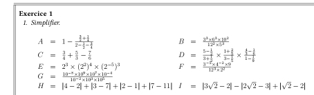 Simplifier
A=1-frac  1/2 + 1/4 2- 1/2 - 1/4 
B= (3^2* 6^2* 10^2)/12^2* 5^2 
C= 3/4 + 5/3 - 7/6 
D=frac 5- 1/2 3+ 1/2 * frac 1+ 2/5 3- 1/5 * frac  4/3 - 1/5 61-frac 2
E=2^3* (2^2)^4* (2^(-5))^3 F= (3^(-2)* 4^(-2)* 9)/12^3* 2^2 
G= (10^(-8)* 10^9* 10^7* 10^(-4))/10^(-2)* 10^2* 10^5 
H=|4-2|+|3-7|+|2-1|+|7-11|I=|3sqrt(2)-2|-|2sqrt(2)-3|+|sqrt(2)-2|